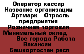 Оператор-кассир › Название организации ­ Артмарк › Отрасль предприятия ­ Розничная торговля › Минимальный оклад ­ 20 000 - Все города Работа » Вакансии   . Башкортостан респ.,Баймакский р-н